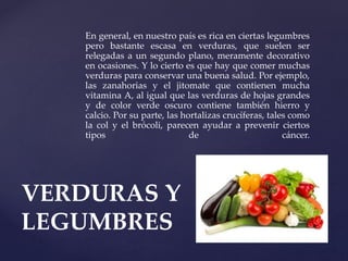 En general, en nuestro país es rica en ciertas legumbres
pero bastante escasa en verduras, que suelen ser
relegadas a un segundo plano, meramente decorativo
en ocasiones. Y lo cierto es que hay que comer muchas
verduras para conservar una buena salud. Por ejemplo,
las zanahorias y el jitomate que contienen mucha
vitamina A, al igual que las verduras de hojas grandes
y de color verde oscuro contiene también hierro y
calcio. Por su parte, las hortalizas crucíferas, tales como
la col y el brócoli, parecen ayudar a prevenir ciertos
tipos de cáncer.
VERDURAS Y
LEGUMBRES
 