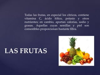 Todas las frutas, en especial los cítricos, contiene
vitamina C, ácido fólico, potasio y otros
nutrientes; en cambio, aportan calorías, sodio y
grasas. Aquellas cuyas semillas y piel son
comestibles proporcionan bastante fibra.
LAS FRUTAS
 