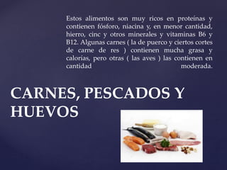 Estos alimentos son muy ricos en proteínas y
contienen fósforo, niacina y, en menor cantidad,
hierro, cinc y otros minerales y vitaminas B6 y
B12. Algunas carnes ( la de puerco y ciertos cortes
de carne de res ) contienen mucha grasa y
calorías, pero otras ( las aves ) las contienen en
cantidad moderada.
CARNES, PESCADOS Y
HUEVOS
 