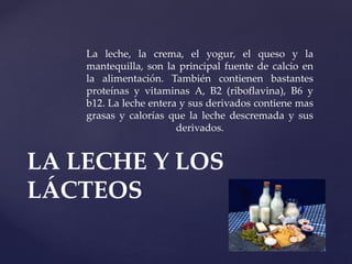 La leche, la crema, el yogur, el queso y la
mantequilla, son la principal fuente de calcio en
la alimentación. También contienen bastantes
proteínas y vitaminas A, B2 (riboflavina), B6 y
b12. La leche entera y sus derivados contiene mas
grasas y calorías que la leche descremada y sus
derivados.
LA LECHE Y LOS
LÁCTEOS
 