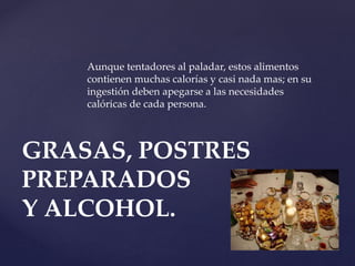 Aunque tentadores al paladar, estos alimentos
contienen muchas calorías y casi nada mas; en su
ingestión deben apegarse a las necesidades
calóricas de cada persona.
GRASAS, POSTRES
PREPARADOS
Y ALCOHOL.
 