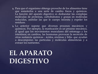  Para que el organismo obtenga provecho de los alimentos tiene
que someterlos a una serie de cambio fiscos y químicos.
La función del aparato digestivo es desbaratar las complejas
moléculas de proteínas, carbohidratos y grasas en moléculas
reducidas, asimilar las que le cuerpo necesita y expeler los
residuos.
 Lo anterior supone que diversos procesos mecánicos y
químicos. Por ejemplo, la masticación es un proceso mecánico,
al igual que los movimientos musculares del estomago y los
intestinos; en cambios, las hormonas provocan la secreción de
otras sustancia químicas - ácidos, enzimas y bilis- que ayudan
a descompones las partículas y moléculas alimenticias y a
extraer los nutrientes.
EL APARATO
DIGESTIVO
 