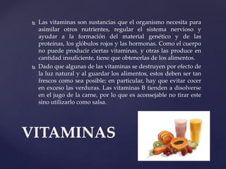  Las vitaminas son sustancias que el organismo necesita para
asimilar otros nutrientes, regular el sistema nervioso y
ayudar a la formación del material genético y de las
proteínas, los glóbulos rojos y las hormonas. Como el cuerpo
no puede producir ciertas vitaminas, y otras las produce en
cantidad insuficiente, tiene que obtenerlas de los alimentos.
 Dado que algunas de las vitaminas se destruyen por efecto de
la luz natural y al guardar los alimentos, estos deben ser tan
frescos como sea posible; en particular, hay que evitar cocer
en exceso las verduras. Las vitaminas B tienden a disolverse
en el jugo de la carne, por lo que es aconsejable no tirar este
sino utilizarlo como salsa.
VITAMINAS
 