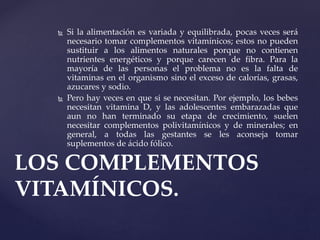  Si la alimentación es variada y equilibrada, pocas veces será
necesario tomar complementos vitamínicos; estos no pueden
sustituir a los alimentos naturales porque no contienen
nutrientes energéticos y porque carecen de fibra. Para la
mayoría de las personas el problema no es la falta de
vitaminas en el organismo sino el exceso de calorías, grasas,
azucares y sodio.
 Pero hay veces en que si se necesitan. Por ejemplo, los bebes
necesitan vitamina D, y las adolescentes embarazadas que
aun no han terminado su etapa de crecimiento, suelen
necesitar complementos polivitamínicos y de minerales; en
general, a todas las gestantes se les aconseja tomar
suplementos de ácido fólico.
LOS COMPLEMENTOS
VITAMÍNICOS.
 