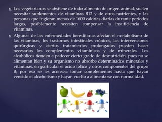  Los vegetarianos se abstiene de todo alimento de origen animal, suelen
necesitar suplementos de vitaminas B12 y de otros nutrientes, y las
personas que ingieran menos de 1600 calorías diarias durante periodos
largos, posiblemente necesiten compensar la insuficiencia de
vitaminas.
 Algunas de las enfermedades hereditarias afectan el metabolismo de
las vitaminas, los trastornos intestinales crónicos, las intervenciones
quirúrgicas y ciertos tratamientos prolongados pueden hacer
necesarios los complementos vitamínicos y de minerales. Los
alcohólicos tienden a padecer cierto grado de desnutrición, pues no se
alimentan bien y su organismo no absorbe determinados minerales y
vitaminas, en particular el ácido fólico y otros componentes del grupo
B; por eso se les aconseja tomar complementos hasta que hayan
vencido el alcoholismo y hayan vuelto a alimentarse con normalidad.
 