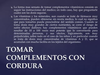  La forma mas sensata de tomar complementos vitamínicos consiste en
seguir las instrucciones del medico; en todo caso, hay que preguntarle
cuales son las dosis seguras.
 Las vitaminas y los minerales, aun cuando se trate de fármacos muy
concentrados, pueden obtenerse sin receta medica, lo cual no significa
que para tomarlos pueda prescindirse del sentido común. Cuando se
toma dosis muy grandes de ciertos nutrientes, se corre el riesgo de
sufrir efectos dañinos; hay complementos vitamínicos que pueden
resultar de 10 a 100 veces mas potente que lo conveniente para
determinadas personas, y sus efectos, lógicamente, son muy
perjudiciales, sobre todo en el caso de los niños y en particular cuando
se trata de dosis muy concentradas de vitaminas A y D, que se
acumulan con mucha facilita en los tejidos del organismo.
TOMAR
COMPLEMENTOS CON
CORDURA
 