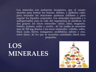 Los minerales son sustancias inorgánica, que el cuerpo
necesita para formar los huesos, dientes, y glóbulos rojos,
para secundar las reacciones químicas celulares y para
regular los líquidos corporales. Los minerales esenciales ( o
indispensables para la vida del organismo) se clasifican en
dos grupos: los micro minerales- calcio, cloro, magnesio,
fósforo, potasio, sodio y azufre-, de los cuales se necesitan
mas de 100 mg diarios y los micro minerales - cobalto, cobre,
flúor, yodo, hierro, manganeso ,molibdeno, selenio y cinc,
entre otros-, de los que se necesitan cantidades diaria muy
pequeñas.
LOS
MINERALES
 