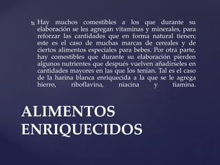  Hay muchos comestibles a los que durante su
elaboración se les agregan vitaminas y minerales, para
reforzar las cantidades que en forma natural tienen;
este es el caso de muchas marcas de cereales y de
ciertos alimentos especiales para bebes. Por otra parte,
hay comestibles que durante su elaboración pierden
algunos nutrientes que después vuelven añadírseles en
cantidades mayores en las que los tenían. Tal es el caso
de la harina blanca enriquecida a la que se le agrega
hierro, riboflavina, niacina y tiamina.
ALIMENTOS
ENRIQUECIDOS
 