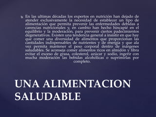  En las ultimas décadas los expertos en nutrición han dejado de
atender exclusivamente la necesidad de establecer un tipo de
alimentación que permita prevenir las enfermedades debidas a
carencias nutricionales y, en cambio han hecho hincapié en el
equilibrio y la moderación, para prevenir ciertos padecimientos
degenerativos. Existen una tendencia general a insistir en que hay
que comer una diversidad de alimentos que proporcionan las
cantidades indispensables de nutrientes y de energía y que ala
vez permita mantener el peso corporal dentro de márgenes
saludables. Se aconseja comer alimentos ricos en almidón y fibra
evitar el exceso de grasa, colesterol, azúcar y sodio, ingerir con
mucha moderación las bebidas alcohólicas o suprimirlas por
completo.
UNA ALIMENTACION
SALUDABLE
 