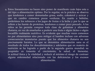  Estos lineamientos no hacen sino poner de manifiesto cuán lejos esta a
del tipo a alimentación optimo. Por lo regular, en la práctica se observa
que tendemos a comer demasiadas grasa, sodio, colesterol y azúcar y
que en cambio comemos pocas verduras. En cuarto a bebidas,
preferimos los refrescos a los jugos de frutas o la leche y por lo que se
refiere a las fuente de proteínas, tendemos a comer poco pescado. A los
niños se les permite comprar toda clase de golosinas y alimentos
chatarra, en vez de enseñarles a preferir una fruta o algún lácteo o algún
bocadillo realmente nutritivo. Es evidente que muchas veces comemos
no par alimentarnos sino para mitigar el hambre incluso con adversas
consecuencias monetarias puesto que los alimentos chatarra no son
precisamente baratos. Lo que se denomina alimentación sana es el
resultado de todos los descubrimientos y adelantos que en materia de
nutrición se ha logrado a partir de la segunda guerra mundial; su
propósito es fomenta el crecimiento, la salud, el bienestar,
la actitud física y la vitalidad y reducir al mínimo el riesgo de contraer
alguna enfermedad relacionada con las deficiencias y los excesos
alimentación.
 