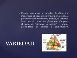  Cuanto mayor sea la variedad de alimentos,
menor será el riego de enfermar por carencia o
pro exceso de un nutriente; además, la variedad
hace que el comer sea placentero, ahuyenta
el tedio de "siempre lo mismo" e impide
descuidarse en cuanto a alimentación.
VARIEDAD
 