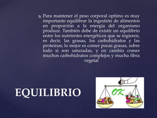  Para mantener el peso corporal optimo es muy
importante equilibrar la ingestión de alimentos
en proporción a la energía del organismo
produce. También debe de existir un equilibrio
entre los nutrientes energéticos que se ingieren,
es decir, las grasas, los carbohidratos y las
proteínas; lo mejor es comer pocas grasas, sobre
todo si son saturadas, y en cambio comer
muchos carbohidratos complejos y mucha fibra
vegetal
EQUILIBRIO
 