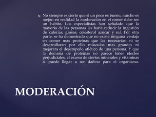  No siempre es cierto que si un poco es bueno, mucho es
mejor; en realidad la moderación en el comer debe ser
un habito. Los especialistas han señalado que la
mayoría de las personas les haría reducir la ingestión
de calorías, grasas, colesterol azúcar y sal. Por otra
parte, se ha demostrado que no existe ninguna ventaja
en comer mas proteínas que las necesarias: ni se
desarrollaran por ello músculos mas grandes ni
mejorara el desempeño atlético de una persona. Y que
la demasía de proteínas no parece tener efectos
perjudiciales, el exceso de ciertos minerales y vitaminas
si puede llegar a ser dañino para el organismo.
MODERACIÓN
 