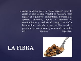  Antes se decía que era "puro bagazo", pero lo
cierto es que la fibra vegetal es necesaria para
lograr el equilibrio alimentario. Beneficia al
aparato digestivo, ayuda a prevenir el
estreñimiento y reduce el riesgo de sufrir
hemorroides; además, tal vez la fibra ayude a
prevenir ciertos cánceres y otras enfermedades
del aparato digestivo.
LA FIBRA
 