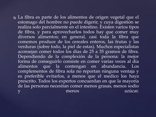  La fibra es parte de los alimentos de origen vegetal que el
estomago del hombre no puede digerir, y cuya digestión se
realiza solo parcialmente en el intestino. Existen varios tipos
de fibra, y para aprovecharlos todos hay que comer muy
diversos alimentos; en general, casi toda la fibra que
comemos produce de los cereales enteros, las frutas y las
verduras (sobre todo, la piel de estas). Muchos especialistas
aconsejan comer todos los días de 25 a 35 gramos de fibra.
Dependiendo de la complexión de la persona: la mejor
forma de conseguirlo consiste en comer varias veces al día
alimentos que la contengan en abundancia. Los
complementos de fibra sola no reportan ninguna ventaja y
es preferible evitarlos, a menos que el medico los haya
prescrito. Todos los expertos concuerdan en que la mayoría
de las personas necesitan comer menos grasas, menos sodio
y menos azúcar.
 