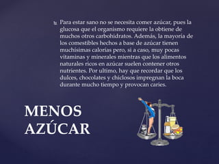  Para estar sano no se necesita comer azúcar, pues la
glucosa que el organismo requiere la obtiene de
muchos otros carbohidratos. Además, la mayoría de
los comestibles hechos a base de azúcar tienen
muchísimas calorías pero, si a caso, muy pocas
vitaminas y minerales mientras que los alimentos
naturales ricos en azúcar suelen contener otros
nutrientes. Por ultimo, hay que recordar que los
dulces, chocolates y chiclosos impregnan la boca
durante mucho tiempo y provocan caries.
MENOS
AZÚCAR
 