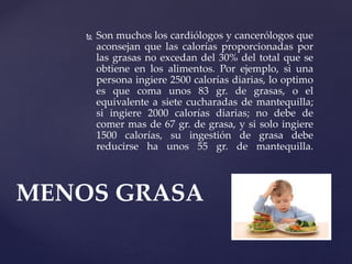  Son muchos los cardiólogos y cancerólogos que
aconsejan que las calorías proporcionadas por
las grasas no excedan del 30% del total que se
obtiene en los alimentos. Por ejemplo, si una
persona ingiere 2500 calorías diarias, lo optimo
es que coma unos 83 gr. de grasas, o el
equivalente a siete cucharadas de mantequilla;
si ingiere 2000 calorías diarias; no debe de
comer mas de 67 gr. de grasa, y si solo ingiere
1500 calorías, su ingestión de grasa debe
reducirse ha unos 55 gr. de mantequilla.
MENOS GRASA
 