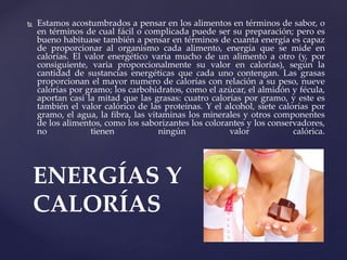  Estamos acostumbrados a pensar en los alimentos en términos de sabor, o
en términos de cual fácil o complicada puede ser su preparación; pero es
bueno habituase también a pensar en términos de cuanta energía es capaz
de proporcionar al organismo cada alimento, energía que se mide en
calorías. El valor energético varia mucho de un alimento a otro (y, por
consiguiente, varia proporcionalmente su valor en calorías), según la
cantidad de sustancias energéticas que cada uno contengan. Las grasas
proporcionan el mayor numero de calorías con relación a su peso, nueve
calorías por gramo; los carbohidratos, como el azúcar, el almidón y fécula,
aportan casi la mitad que las grasas: cuatro calorías por gramo, y este es
también el valor calórico de las proteínas. Y el alcohol, siete calorías por
gramo, el agua, la fibra, las vitaminas los minerales y otros componentes
de los alimentos, como los saborizantes los colorantes y los conservadores,
no tienen ningún valor calórica.
ENERGÍAS Y
CALORÍAS
 