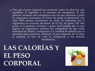  Para que el peso corporal sea constante, todos los días hay que
equilibrar la ingestión y el consumo de energéticos. Si una
persona consume mas energéticos que los que consume o gasta
su organismo acumulara en forma de grasa el remanente, por
cada 3500 calorías remanentes (es decir, no utilizadas por el
organismo) se acumula alrededor de 0.5 kg. de grasa. Por otra
parte, si la persona consume o gasta mas energía que la que
ingiere su organismos utilizara los energéticos de que están
formadas las células y adelgazara. La cantidad de calorías que se
necesitan para mantener constante el peso depende de la edad,
la estatura, el tren de vida la complexión y los factores
hereditarios.
LAS CALORÍAS Y
EL PESO
CORPORAL
 