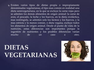  Existen varios tipos de dietas propia o impropiamente
denominadas vegetarianas, el tipo mas común en realidad una
dieta semivegetariana, en la que se excluye la carne rojas pero
se admiten los demás alimentos de origen animal: la carne de
aves, el pescado, la leche y los huevos, en la dieta ovoláctica,
mas restringida, se admiten solo los lácteos y los huevos, y la
mas estricta y la menos común, o dieta vegana, excluye todos
los alimentos de origen animal. Desde el punto de vista de la
nutrición, estas diferencias son importantes porque la
ingestión de nutrientes y los posibles diferencias varían
mucho de un caso a otro.
DIETAS
VEGETARIANAS
 