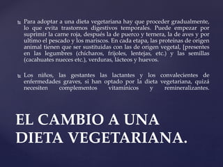  Para adoptar a una dieta vegetariana hay que proceder gradualmente,
lo que evita trastornos digestivos temporales. Puede empezar por
suprimir la carne roja, después la de puerco y ternera, la de aves y por
ultimo el pescado y los mariscos. En cada etapa, las proteínas de origen
animal tienen que ser sustituidas con las de origen vegetal, [presentes
en las legumbres (chícharos, frijoles, lentejas, etc.) y las semillas
(cacahuates nueces etc.), verduras, lácteos y huevos.
 Los niños, las gestantes las lactantes y los convalecientes de
enfermedades graves, si han optado por la dieta vegetariana, quizá
necesiten complementos vitamínicos y remineralizantes.
EL CAMBIO A UNA
DIETA VEGETARIANA.
 