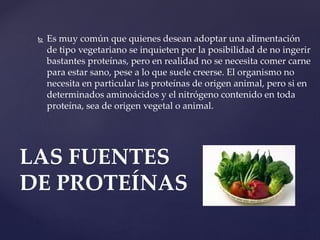  Es muy común que quienes desean adoptar una alimentación
de tipo vegetariano se inquieten por la posibilidad de no ingerir
bastantes proteínas, pero en realidad no se necesita comer carne
para estar sano, pese a lo que suele creerse. El organismo no
necesita en particular las proteínas de origen animal, pero si en
determinados aminoácidos y el nitrógeno contenido en toda
proteína, sea de origen vegetal o animal.
LAS FUENTES
DE PROTEÍNAS
 
