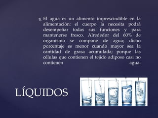  El agua es un alimento imprescindible en la
alimentación: el cuerpo la necesita podrá
desempeñar todas sus funciones y para
mantenerse fresco. Alrededor del 60% de
organismo se compone de agua; dicho
porcentaje es menor cuando mayor sea la
cantidad de grasa acumulada; porque las
células que contienen el tejido adiposo casi no
contienen agua.
LÍQUIDOS
 