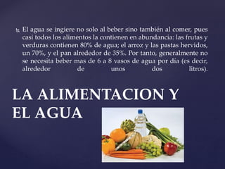  El agua se ingiere no solo al beber sino también al comer, pues
casi todos los alimentos la contienen en abundancia: las frutas y
verduras contienen 80% de agua; el arroz y las pastas hervidos,
un 70%, y el pan alrededor de 35%. Por tanto, generalmente no
se necesita beber mas de 6 a 8 vasos de agua por día (es decir,
alrededor de unos dos litros).
LA ALIMENTACION Y
EL AGUA
 