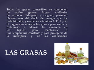 Todas las grasas comestibles se componen
de ácidos grasos: largas moléculas
de carbono, hidrogeno y oxigeno; permiten
obtener mas del doble de energía que los
carbohidratos, y contienen vitaminas A, D, E y K.
El organismo necesita las grasas para crecer y
restaurase, y además las almacena en
los tejidos para mantenerse a
una temperatura constante y para protegerse de
la intemperie y de las contusiones.
LAS GRASAS
 