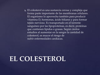  El colesterol es una sustancia cerosa y compleja que
forma parte importante de las membranas celulares.
El organismo lo aprovecha también para producir
vitamina D, hormonas, ácido biliares y para formar
tejido nervioso. Es transportado en el torrente
sanguíneo por las lipoproteínas, es decir, proteínas
que contienen lípidos o grasas. Según ciertos
estudios al aumentar en la sangre la cantidad de
colesterol, es mayor el riesgo de
sufrir enfermedades cardiacas.
EL COLESTEROL
 