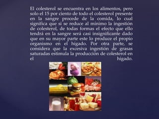 El colesterol se encuentra en los alimentos, pero
solo el 15 por ciento de todo el colesterol presente
en la sangre procede de la comida, lo cual
significa que si se reduce al mínimo la ingestión
de colesterol, de todas formas el efecto que ello
tendrá en la sangre será casi insignificante dado
que en su mayor parte este lo produce el propio
organismo en el hígado. Por otra parte, se
considera que la excesiva ingestión de grasas
saturadas estimula la producción de colesterol en
el hígado.
 