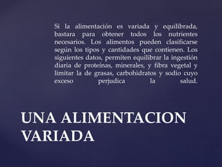 Si la alimentación es variada y equilibrada,
bastara para obtener todos los nutrientes
necesarios. Los alimentos pueden clasificarse
según los tipos y cantidades que contienen. Los
siguientes datos, permiten equilibrar la ingestión
diaria de proteínas, minerales, y fibra vegetal y
limitar la de grasas, carbohidratos y sodio cuyo
exceso perjudica la salud.
UNA ALIMENTACION
VARIADA
 