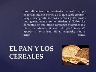 Los alimentos pertenecientes a este grupo
engordan mucho menos de lo que suele creerse (
lo que si engorda son los azucares y las grasas
que generalmente se le añaden ). Todos los
alimentos de este grupo contienen vitaminas B y
hierro; y además, si son del tipo " integral",
aportan al organismo fibra, magnesio, zinc y
ácido fólico.
EL PAN Y LOS
CEREALES
 