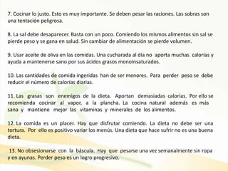 7. Cocinar lo justo. Esto es muy importante. Se deben pesar las raciones. Las sobras son
una tentación peligrosa.
8. La sal debe desaparecer. Basta con un poco. Comiendo los mismos alimentos sin sal se
pierde peso y se gana en salud. Sin cambiar de alimentación se pierde volumen.
9. Usar aceite de oliva en las comidas. Una cucharada al día no aporta muchas calorías y
ayuda a mantenerse sano por sus ácidos grasos monoinsaturados.
10. Las cantidades de comida ingeridas han de ser menores. Para perder peso se debe
reducir el número de calorías diarias.
11. Las grasas son enemigos de la dieta. Aportan demasiadas calorías. Por ello se
recomienda cocinar al vapor, a la plancha. La cocina natural además es más
sana y mantiene mejor las vitaminas y minerales de los alimentos.
12. La comida es un placer. Hay que disfrutar comiendo. La dieta no debe ser una
tortura. Por ello es positivo variar los menús. Una dieta que hace sufrir no es una buena
dieta.
13. No obsesionarse con la báscula. Hay que pesarse una vez semanalmente sin ropa
y en ayunas. Perder peso es un logro progresivo.
 