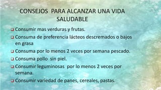 CONSEJOS PARA ALCANZAR UNA VIDA
SALUDABLE
 Consumir mas verduras y frutas.
 Consuma de preferencia lácteos descremados o bajos
en grasa
 Consuma por lo menos 2 veces por semana pescado.
 Consuma pollo sin piel.
 Consumir leguminosas por lo menos 2 veces por
semana.
 Consumir variedad de panes, cereales, pastas.
 