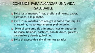  Evite los alimentos fritos, prefiera al horno, vapor,
estofados, a la plancha.
 Evite los alimentos ricos en grasa como mantequilla,
margarina, mayonesa, cremas piel de pollo.
 Evite el consumo de alimentos ricos en azucares:
Gaseosa, helados, pasteles, pan de dulce, galletas,
caramelos y demás golosinas.
 Evite el exceso de sal y alimentos salados.
CONSEJOS PARA ALCANZAR UNA VIDA
SALUDABLE
 