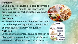 Alimento
Es un producto natural o elaborado formado
por elementos llamados nutriente como:
proteínas, grasas, carbohidratos, vitaminas,
minerales y agua.
Nutriente
Es el componente de los alimentos que puede
ser utilizado por el organismo como material
energético, estructural y/o regulador
Nutrición
Es el conjunto de procesos que se realizan en
el organismo para utilizar los nutrientes que
están en los alimentos que consumimos.
 