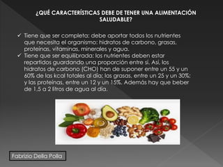 ¿QUÉ CARACTERÍSTICAS DEBE DE TENER UNA ALIMENTACIÓN
SALUDABLE?
 Tiene que ser completa: debe aportar todos los nutrientes
que necesita el organismo: hidratos de carbono, grasas,
proteínas, vitaminas, minerales y agua.
 Tiene que ser equilibrada: los nutrientes deben estar
repartidos guardando una proporción entre sí. Así, los
hidratos de carbono (CHO) han de suponer entre un 55 y un
60% de las kcal totales al día; las grasas, entre un 25 y un 30%;
y las proteínas, entre un 12 y un 15%. Además hay que beber
de 1,5 a 2 litros de agua al día.
Fabrizio Della Polla
 