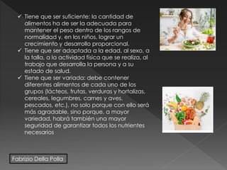  Tiene que ser suficiente: la cantidad de
alimentos ha de ser la adecuada para
mantener el peso dentro de los rangos de
normalidad y, en los niños, lograr un
crecimiento y desarrollo proporcional.
 Tiene que ser adaptada a la edad, al sexo, a
la talla, a la actividad física que se realiza, al
trabajo que desarrolla la persona y a su
estado de salud.
 Tiene que ser variada: debe contener
diferentes alimentos de cada uno de los
grupos (lácteos, frutas, verduras y hortalizas,
cereales, legumbres, carnes y aves,
pescados, etc.), no solo porque con ello será
más agradable, sino porque, a mayor
variedad, habrá también una mayor
seguridad de garantizar todos los nutrientes
necesarios
Fabrizio Della Polla
 