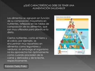 ¿QUÉ CARACTERÍSTICAS DEBE DE TENER UNA
ALIMENTACIÓN SALUDABLE?
Los alimentos se agrupan en función
de su composición mayoritaria en
nutrientes, reflejada en las tablas de
composición de los alimentos, que
son muy utilizadas para planificar la
dieta.
Ciertos nutrientes, como el hierro y
el calcio, por ejemplo, se
encuentran muy repartidos en
alimentos como legumbres y
verduras; sin embargo el organismo
no los aprovecha tan óptimamente
como cuando proceden de la
carne y derivados y de la leche,
respectivamente.
Fabrizio Della Polla
 