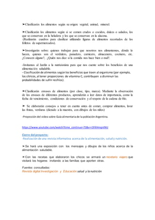 ➤Clasificarán los alimentos según su origen: vegetal, animal, mineral.
➤Clasificarán los alimentos según si se comen crudos o cocidos, dulces o salados, los
que se conservan en la heladera y los que se conservan en la alacena.
(Realizarán cuadros para clasificar utilizando figuras de alimentos recortados de los
folletos de supermercados).
➤Investigarán sobre: quienes trabajan para que nosotros nos alimentemos, dónde lo
hacen, quienes son el verdulero, panadero, carnicero, almacenero, cocinero, etc.
¿Conocen alguno?, ¿Quién nos dice si la comida nos hace bien o mal?.
-Invitamos al Jardín a la nutricionista para que nos cuente sobre los beneficios de una
alimentación saludable.
- Clasificación de alimentos según los beneficios que traen al organismo (por ejemplo,
los cítricos, al tener proporciones de vitamina C, contribuyen a disminuir las
probabilidades de sufrir resfríos).
➤Clasificarán envases de alimentos (por clase, tipo, marca). Mediante la observación
de los envases de diferentes productos, aprenderán a leer datos de importancia, como la
fecha de vencimiento, condiciones de conservación y el respeto de la cadena de frío.
➤ Se elaborarán consejos a tener en cuenta antes de comer, comprar alimentos, lavar
las frutas, verduras (dictado a la maestra, con dibujos de los niños)
-Proyección del video sobre Guía alimentaria de la población Argentina.
https://www.youtube.com/watch?time_continue=71&v=r1FKHmqntNU
Cierre del proyecto:
-Realización de una revista informativa acerca de la alimentación, salud y nutrición.
➤Se hará una exposición con los mensajes y dibujos de los niños acerca de la
alimentación saludable.
➤Con las recetas que elaboraron los chicos se armará un recetario viajero que
visitará los hogares invitando a las familias que aporten otras.
Fuentes consultadas:
Revista digital.Investigación y Educación.salud y la nutrición
 
