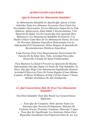 ALIMENTACION SALUDABLE
¿Qué Se Entiende Por Alimentación Saludable?
La Alimentación Saludable Es Aquella Que Aporta A Cada
Individuo Todos Los Alimentos Necesarios Para Cubrir Sus
Necesidades Nutricionales, En Las Diferentes Etapas De La Vida
(Infancia, Adolescencia, Edad Adulta Y Envejecimiento), Y En
Situación De Salud. Ten En Cuenta Que Este Apartado Hace
Referencia A La Alimentación Saludable En General, Y Lo
Puedes Utilizar Como Base En Tu Alimentación Diaria. En Caso
De Presentar Síntomas Específicos Relacionados Con La
Enfermedad O El Tratamiento, Debes Dirigirte Al Apartado De
Recomendaciones Dietéticas Específicas.
Cada Persona Tiene Unos Requerimientos Nutricionales En
Función De Su Edad, Sexo, Talla, Actividad Física Que
Desarrolla Y Estado De Salud O Enfermedad.
Para Mantener La Salud Y Prevenir La Aparición De Muchas
Enfermedades Hay Que Seguir Un Estilo De Vida Saludable; Es
Decir, Hay Que Elegir Una Alimentación Equilibrada, Realizar
Actividad O Ejercicio Físico De Forma Regular (Como Mínimo
Caminar Al Menos 30 Minutos Al Día) Y Evitar Fumar Y Tomar
Bebidas Alcohólicas De Alta Graduación.
3.2 ¿Qué Características Debe De Tener Una Alimentación
Saludable?
Una Dieta Saludable Tiene Que Reunir Las Características
Siguientes:
• Tiene Que Ser Completa: Debe Aportar Todos Los
Nutrientes Que Necesita El Organismo: Hidratos De
Carbono, Grasas, Proteínas, Vitaminas, Minerales Y Agua.
• Tiene Que Ser Equilibrada: Los Nutrientes Deben Estar
Repartidos Guardando Una Proporción Entre Sí. Así, Los
 