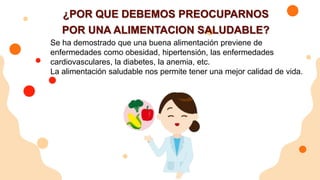¿POR QUE DEBEMOS PREOCUPARNOS
POR UNA ALIMENTACION SALUDABLE?
Se ha demostrado que una buena alimentación previene de
enfermedades como obesidad, hipertensión, las enfermedades
cardiovasculares, la diabetes, la anemia, etc.
La alimentación saludable nos permite tener una mejor calidad de vida.
 