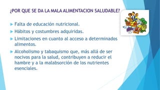 ¿POR QUE SE DA LA MALA ALIMENTACION SALUDABLE?
 Falta de educación nutricional.
 Hábitos y costumbres adquiridas.
 Limitaciones en cuanto al acceso a determinados
alimentos.
 Alcoholismo y tabaquismo que, más allá de ser
nocivos para la salud, contribuyen a reducir el
hambre y a la malabsorción de los nutrientes
esenciales.
 
