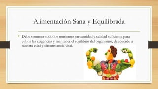 Alimentación Sana y Equilibrada
• Debe contener todo los nutrientes en cantidad y calidad suficiente para
cubrir las exigencias y mantener el equilibrio del organismo, de acuerdo a
nuestra edad y circunstancia vital.
 