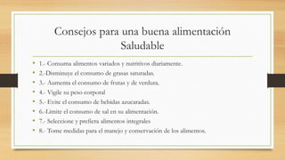 Consejos para una buena alimentación
Saludable
• 1.- Consuma alimentos variados y nutritivos diariamente.
• 2.-Disminuye el consumo de grasas saturadas.
• 3.- Aumenta el consumo de frutas y de verdura.
• 4.- Vigile su peso corporal
• 5.- Evite el consumo de bebidas azucaradas.
• 6.-Limite el consumo de sal en su alimentación.
• 7.- Seleccione y prefiera alimentos integrales
• 8.- Tome medidas para el manejo y conservación de los alimentos.
 