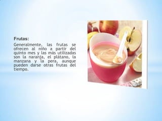 Frutas:
Generalmente, las frutas se
ofrecen al niño a partir del
quinto mes y las más utilizadas
son la naranja, el plátano, la
manzana y la pera, aunque
pueden darse otras frutas del
tiempo.
 