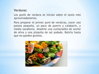 Verduras:
Los purés de verdura se inician sobre el sexto mes
aproximadamente,
Para preparar el primer puré de verduras, cocer una
patata pequeña, un poco de puerro y calabacín, y
media zanahoria. Añadirle una cucharadita de aceite
de oliva y una pizquita de sal yodada. Batirlo hasta
que no queden grumos.
 