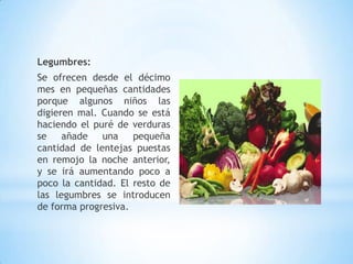 Legumbres:
Se ofrecen desde el décimo
mes en pequeñas cantidades
porque algunos niños las
digieren mal. Cuando se está
haciendo el puré de verduras
se añade una pequeña
cantidad de lentejas puestas
en remojo la noche anterior,
y se irá aumentando poco a
poco la cantidad. El resto de
las legumbres se introducen
de forma progresiva.
 