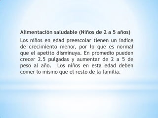 Alimentación saludable (Niños de 2 a 5 años)
Los niños en edad preescolar tienen un índice
de crecimiento menor, por lo que es normal
que el apetito disminuya. En promedio pueden
crecer 2.5 pulgadas y aumentar de 2 a 5 de
peso al año. Los niños en esta edad deben
comer lo mismo que el resto de la familia.
 